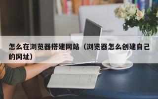 磐石怎么在浏览器搭建网站（浏览器怎么创建自己的网址）