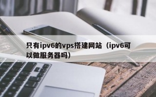磐石只有ipv6的vps搭建网站（ipv6可以做服务器吗）
